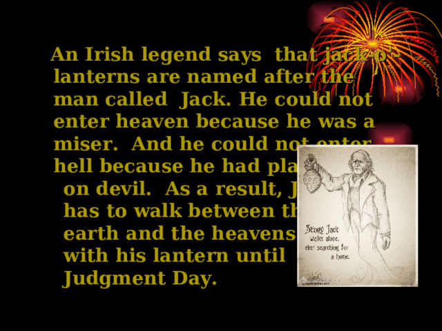   An Irish legend says that jack-o'-lanterns are named  after the man called Jack. He could not enter  heaven because he was  a miser. And he could not enter  hell because he had  played jokes  on devil. As a result, Jack  has to walk between the   earth and the heavens  with his lantern until  Judgment Day. 