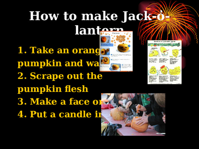 How to make Jack-o̓-lantern 1. Take an orange pumpkin and wash it 2. Scrape out the pumpkin flesh 3. Make a face on it 4. Put a candle inside  