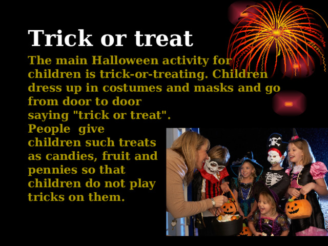 Trick or treat The main Halloween activity for children is trick-or-treating. Children dress up in costumes and masks and go from door to door saying 