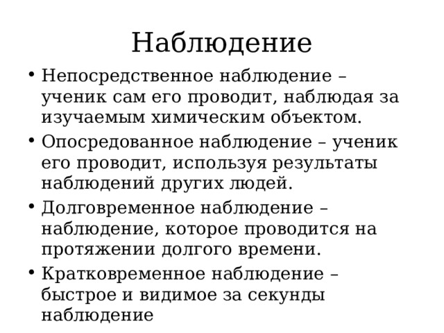 Наблюдение Непосредственное наблюдение – ученик сам его проводит, наблюдая за изучаемым химическим объектом. Опосредованное наблюдение – ученик его проводит, используя результаты наблюдений других людей. Долговременное наблюдение – наблюдение, которое проводится на протяжении долгого времени. Кратковременное наблюдение – быстрое и видимое за секунды наблюдение 