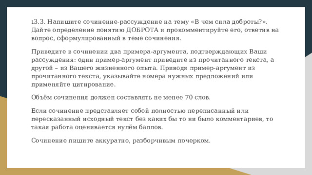 1 3.3. Напишите сочинение-рассуждение на тему «В чем сила доброты?». Дайте определение понятию ДОБРОТА и прокомментируйте его, ответив на вопрос, сформулированный в теме сочинения. Приведите в сочинении два примера-аргумента, подтверждающих Ваши рассуждения: один пример-аргумент приведите из прочитанного текста, а другой – из Вашего жизненного опыта. Приводя пример-аргумент из прочитанного текста, указывайте номера нужных предложений или применяйте цитирование. Объём сочинения должен составлять не менее 70 слов. Если сочинение представляет собой полностью переписанный или пересказанный исходный текст без каких бы то ни было комментариев, то такая работа оценивается нулём баллов. Сочинение пишите аккуратно, разборчивым почерком. 