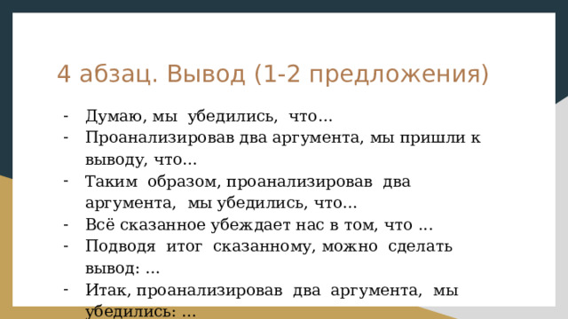 4 абзац. Вывод (1-2 предложения) Думаю, мы убедились, что… Проанализировав два аргумента, мы пришли к выводу, что… Таким образом, проанализировав два аргумента, мы убедились, что… Всё сказанное убеждает нас в том, что ... Подводя итог сказанному, можно сделать вывод: … Итак, проанализировав два аргумента, мы убедились: … 