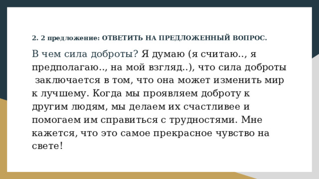 2. 2 предложение: ОТВЕТИТЬ НА ПРЕДЛОЖЕННЫЙ ВОПРОС. В чем сила доброты? Я думаю (я считаю.., я предполагаю.., на мой взгляд..), что сила доброты заключается в том, что она может изменить мир к лучшему. Когда мы проявляем доброту к другим людям, мы делаем их счастливее и помогаем им справиться с трудностями. Мне кажется, что это самое прекрасное чувство на свете!  