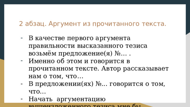 2 абзац. Аргумент из прочитанного текста. В качестве первого аргумента правильности высказанного тезиса возьмём предложение(я) №… . Именно об этом и говорится в прочитанном тексте. Автор рассказывает нам о том, что… В предложении(ях) №... говорится о том, что... Начать аргументацию вышеизложенного тезиса мне бы хотелось с примера из прочитанного текста. 