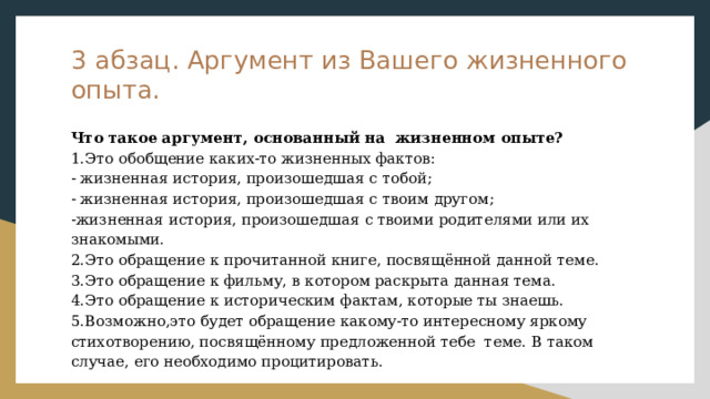 3 абзац. Аргумент из Вашего жизненного опыта. Что такое аргумент, основанный на жизненном опыте? 1.Это обобщение каких-то жизненных фактов: - жизненная история, произошедшая с тобой; - жизненная история, произошедшая с твоим другом; -жизненная история, произошедшая с твоими родителями или их знакомыми. 2.Это обращение к прочитанной книге, посвящённой данной теме. 3.Это обращение к фильму, в котором раскрыта данная тема. 4.Это обращение к историческим фактам, которые ты знаешь. 5.Возможно,это будет обращение какому-то интересному яркому стихотворению, посвящённому предложенной тебе теме. В таком случае, его необходимо процитировать. 