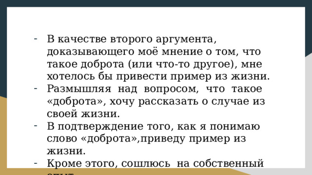 В качестве второго аргумента, доказывающего моё мнение о том, что такое доброта (или что-то другое), мне хотелось бы привести пример из жизни. Размышляя над вопросом, что такое «доброта», хочу рассказать о случае из своей жизни. В подтверждение того, как я понимаю слово «доброта»,приведу пример из жизни. Кроме этого, сошлюсь на собственный опыт. 