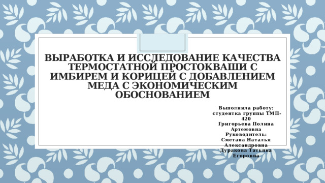 Выработка и исследование качества термостатной простокваши с имбирем и корицей с добавлением меда с экономическим обоснованием Выполнила работу:  студентка группы ТМП-420 Григорьева Полина Артемовна Руководитель: Сметана Наталья Александровна Дуракова Татьяна Егоровна 