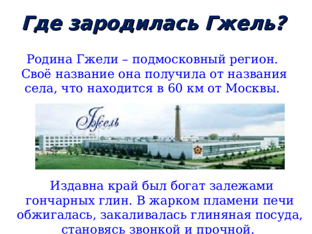 Где зародилась Гжель? Родина Гжели – подмосковный регион.  Своё название она получила от названия села, что находится в 60 км от Москвы.  Издавна край был богат залежами гончарных глин. В жарком пламени печи обжигалась, закаливалась глиняная посуда, становясь звонкой и прочной. 
