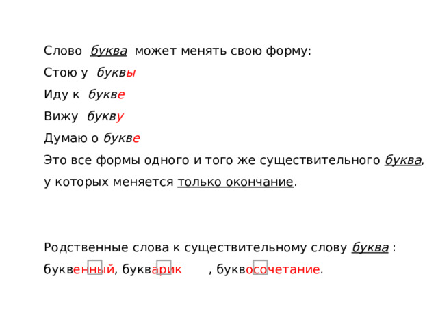 Слово буква может менять свою форму: Стою у букв ы Иду к букв е Вижу букв у Думаю о букв е Это все формы одного и того же существительного  буква , у которых меняется только окончание . Родственные слова к существительному слову  буква : букв енный , букв арик , букв осочетание . 