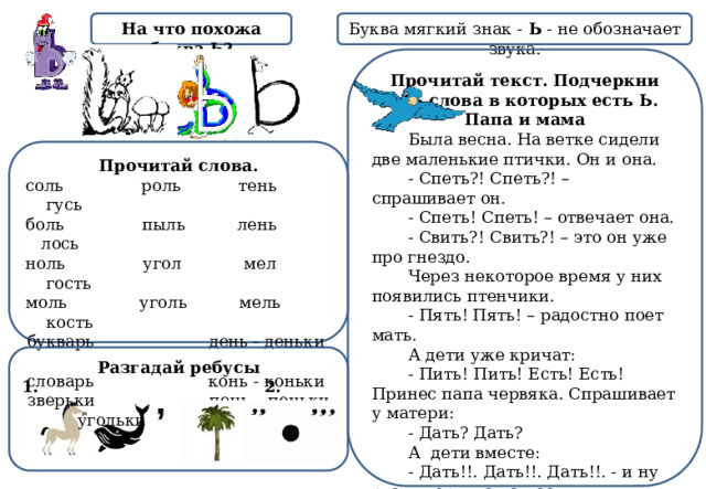 На что похожа буква Ь? Буква мягкий знак - Ь - не обозначает звука. Прочитай текст. Подчеркни все слова в которых есть Ь. Папа и мама  Была весна. На ветке сидели две маленькие птички. Он и она.  - Спеть?! Спеть?! – спрашивает он.  - Спеть! Спеть! – отвечает она.  - Свить?! Свить?! – это он уже про гнездо.  Через некоторое время у них появились птенчики.  - Пять! Пять! – радостно поет мать.  А дети уже кричат:  - Пить! Пить! Есть! Есть! Принес папа червяка. Спрашивает у матери:         - Дать? Дать?         А  дети вместе:         - Дать!!. Дать!!. Дать!!. - и ну рвать червяка на части.         - Жуть, -  говорит папа.    Прочитай слова. соль роль тень гусь  боль пыль лень лось  ноль угол мел гость  моль уголь мель кость букварь день - деньки  словарь конь - коньки  зверьки пень – пеньки  угольки Разгадай ребусы 1. 2. 