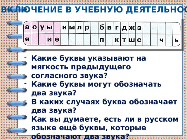 Включение в учебную деятельность Какие буквы указывают на мягкость предыдущего согласного звука? Какие буквы могут обозначать два звука? В каких случаях буква обозначает два звука? Как вы думаете, есть ли в русском языке ещё буквы, которые обозначают два звука?  