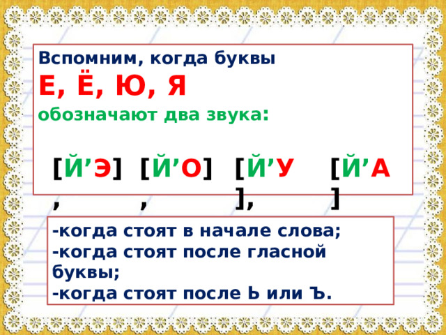 Вспомним, когда буквы  Е, Ё, Ю, Я  обозначают два звука :   [ Й’ Э ], [ Й’ O ], [ Й’ У ], [ Й’ A ] -когда стоят в начале слова; -когда стоят после гласной буквы; -когда стоят после Ь или Ъ. 