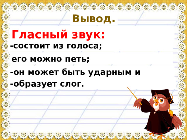 Вывод . Гласный звук: -состоит из голоса; его можно петь; -он может быть ударным и безударным; -образует слог. 