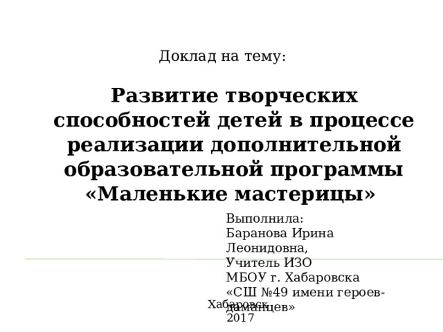 Доклад на тему: Развитие творческих способностей детей в процессе реализации дополнительной образовательной программы «Маленькие мастерицы» Выполнила: Баранова Ирина Леонидовна, Учитель ИЗО МБОУ г. Хабаровска «СШ №49 имени героев-даманцев» Хабаровск 2017  