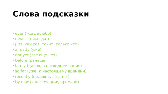 Слова подсказки ever ( когда-либо) never  (никогда ) just (как раз, точно, только что) already (уже) not yet (все еще нет) before (раньше) lately (давно, в последнее время) so far (уже, к настоящему времени) recently (недавно, на днях) by now (к настоящему времени) 