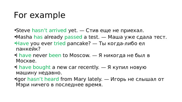 For example Steve hasn’t arrived yet. — Стив еще не приехал. Masha has already passed a test. — Маша уже сдала тест. Have you ever tried pancake? — Ты когда-либо ел панкейк? I have never been to Moscow. — Я никогда не был в Москве. I have bought a new car recently. — Я купил новую машину недавно. Igor hasn’t heard from Mary lately. — Игорь не слышал от Мэри ничего в последнее время.  