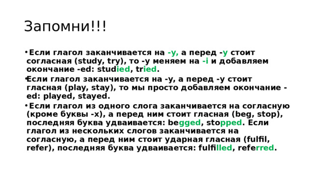 Запомни!!!   Если глагол заканчивается на -y, а перед - y стоит согласная (study, try), то -y меняем на -i и добавляем окончание -ed: stud ied , tr ied . Если глагол заканчивается на -y, а перед -y стоит гласная (play, stay), то мы просто добавляем окончание -ed: played, stayed.   Если глагол из одного слога заканчивается на согласную (кроме буквы -x), а перед ним стоит гласная (beg, stop), последняя буква удваивается: be gged , sto pped . Если глагол из нескольких слогов заканчивается на согласную, а перед ним стоит ударная гласная (fulfil, refer), последняя буква удваивается: fulfi lled , refe rred .  