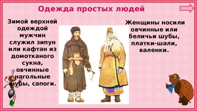 Одежда простых людей Зимой верхней одеждой мужчин служил зипун или кафтан из домотканого сукна, овчинные нагольные шубы, сапоги.  Женщины носили овчинные или беличьи шубы, платки-шали, валенки. 