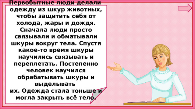 Первобытные люди делали одежду из шкур животных, чтобы защитить себя от холода, жары и дождя. Сначала люди просто связывали и обматывали шкуры вокруг тела. Спустя какое-то время шкуры научились связывать и переплетать. Постепенно человек научился обрабатывать шкуры и выделывать их. Одежда стала тоньше и могла закрыть всё тело. 