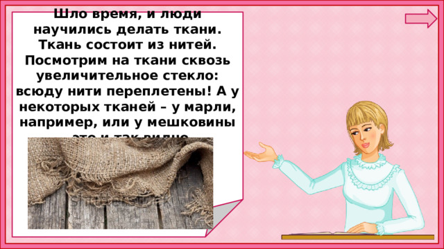  Шло время, и люди научились делать ткани. Ткань состоит из нитей. Посмотрим на ткани сквозь увеличительное стекло: всюду нити переплетены! А у некоторых тканей – у марли, например, или у мешковины – это и так видно.      