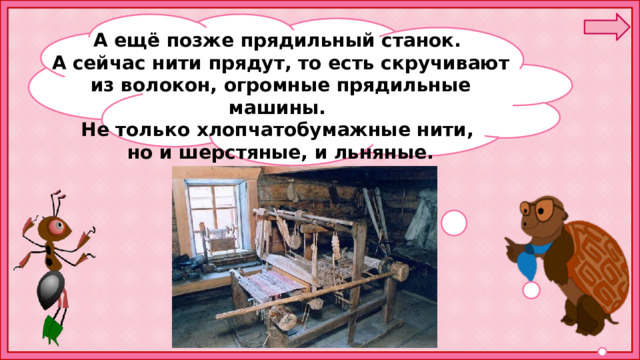 А ещё позже прядильный станок. А сейчас нити прядут, то есть скручивают из волокон, огромные прядильные машины. Не только хлопчатобумажные нити, но и шерстяные, и льняные.  