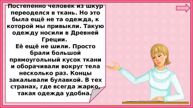  Постепенно человек из шкур переоделся в ткань. Но это была ещё не та одежда, к которой мы привыкли. Такую одежду носили в Древней Греции. Её ещё не шили. Просто брали большой прямоугольный кусок ткани и оборачивали вокруг тела несколько раз. Концы закалывали булавкой. В тех странах, где всегда жарко, такая одежда удобна. 