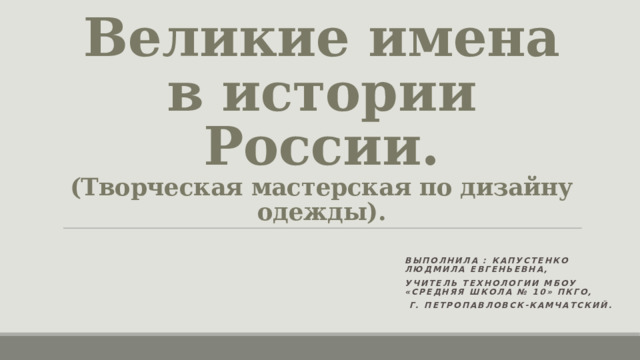 Великие имена в истории России.  (Творческая мастерская по дизайну одежды). Выполнила : Капустенко Людмила Евгеньевна, Учитель технологии МБОУ «Средняя школа № 10» ПКГО,  г. Петропавловск-Камчатский. 