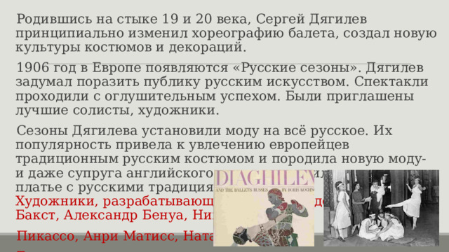 Родившись на стыке 19 и 20 века, Сергей Дягилев принципиально изменил хореографию балета, создал новую культуры костюмов и декораций. 1906 год в Европе появляются «Русские сезоны». Дягилев задумал поразить публику русским искусством. Спектакли проходили с оглушительным успехом. Были приглашены лучшие солисты, художники. Сезоны Дягилева установили моду на всё русское. Их популярность привела к увлечению европейцев традиционным русским костюмом и породила новую моду- и даже супруга английского короля выходила замуж в платье с русскими традициями.  Художники, разрабатывающие костюмы и декорации: Леон Бакст, Александр Бенуа, Николай Рерих, Пикассо, Анри Матисс, Наталья Гончарова и другие. 