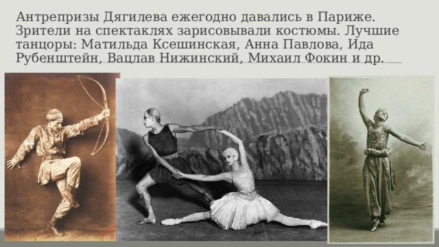 Антрепризы Дягилева ежегодно давались в Париже. Зрители на спектаклях зарисовывали костюмы. Лучшие танцоры: Матильда Ксешинская, Анна Павлова, Ида Рубенштейн, Вацлав Нижинский, Михаил Фокин и др. 