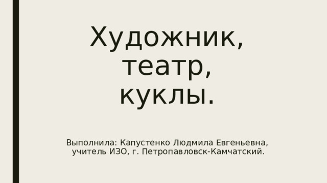 Художник,  театр,  куклы.   Выполнила: Капустенко Людмила Евгеньевна,  учитель ИЗО, г. Петропавловск-Камчатский. 