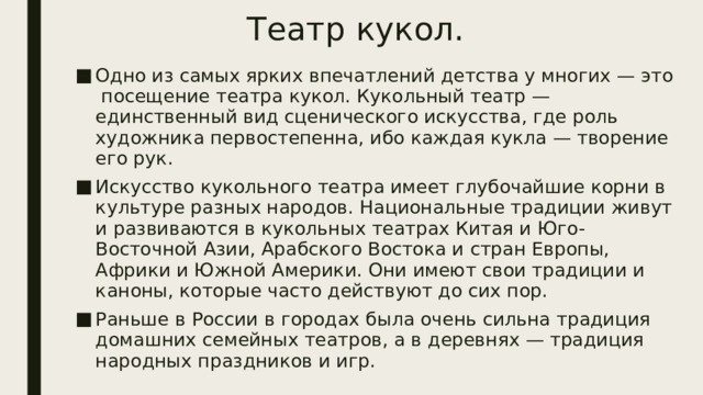 Театр кукол. Одно из самых ярких впечатлений детства у многих — это посещение театра кукол. Кукольный театр — единственный вид сценического искусства, где роль художника первостепенна, ибо каждая кукла — творение его рук. Искусство кукольного театра имеет глубочайшие корни в культуре разных народов. Национальные традиции живут и развиваются в кукольных театрах Китая и Юго-Восточной Азии, Арабского Востока и стран Европы, Африки и Южной Америки. Они имеют свои традиции и каноны, которые часто действуют до сих пор. Раньше в России в городах была очень сильна традиция домашних семейных театров, а в деревнях — традиция народных праздников и игр. 