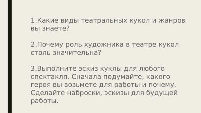 Какие виды театральных кукол и жанров вы знаете? Почему роль художника в театре кукол столь значительна? Выполните эскиз куклы для любого спектакля. Сначала подумайте, какого героя вы возьмете для работы и почему. Сделайте наброски, эскизы для будущей работы. 