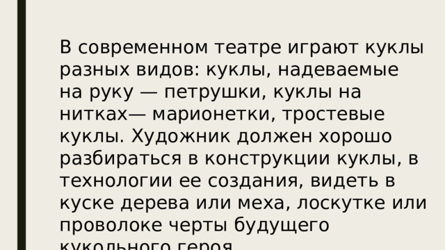 В современном театре играют куклы разных видов: куклы, надеваемые на руку — петрушки, куклы на нитках— марионетки, тростевые куклы. Художник должен хорошо разбираться в конструкции куклы, в технологии ее создания, видеть в куске дерева или меха, лоскутке или проволоке черты будущего кукольного героя. 