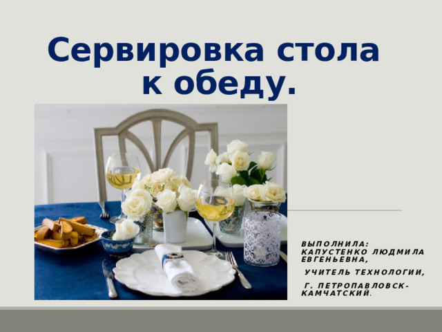 Сервировка стола  к обеду. Выполнила: Капустенко Людмила Евгеньевна,  учитель технологии,  г. Петропавловск-Камчатский . 