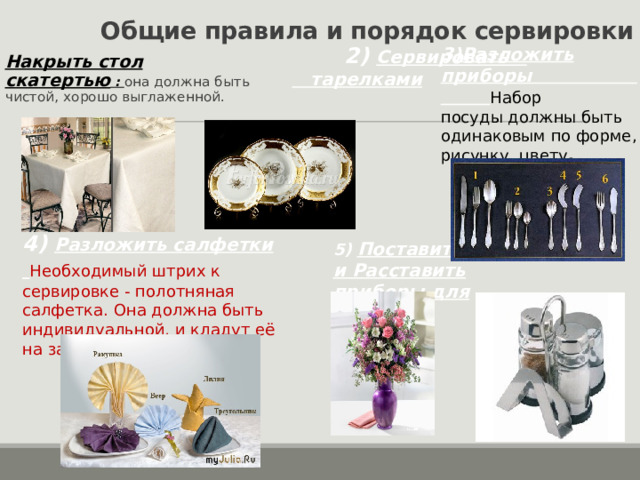 Общие правила и порядок сервировки  2) Сервировать тарелками  3) Разложить приборы Набор посуды должны быть одинаковым по форме, рисунку, цвету . Накрыть стол скатертью : она должна быть чистой, хорошо выглаженной. 4) Разложить салфетки  Необходимый штрих к сервировке - полотняная салфетка. Она должна быть индивидуальной, и кладут её на закусочную тарелку. 5) Поставить цветы и Расставить приборы для специй 