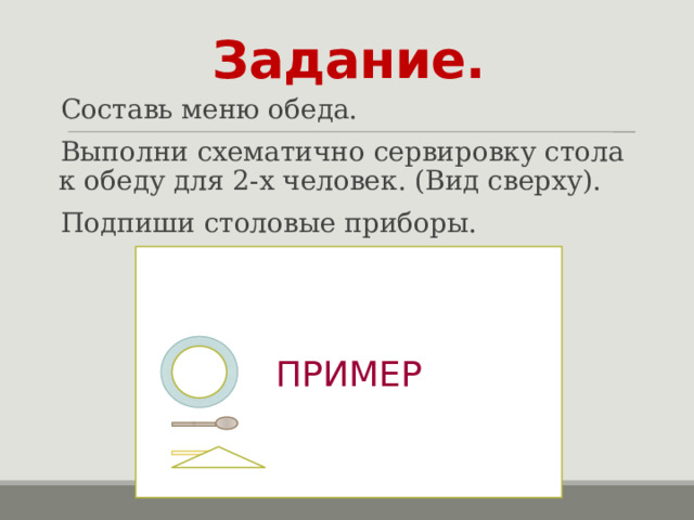Задание. Составь меню обеда. Выполни схематично сервировку стола к обеду для 2-х человек. (Вид сверху). Подпиши столовые приборы. ПРИМЕР 