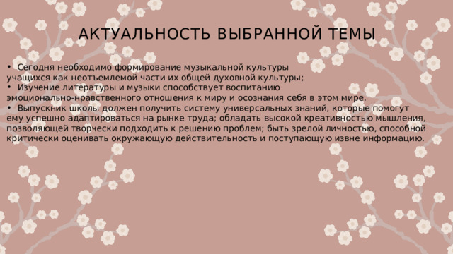 Актуальность выбранной темы   Сегодня необходимо формирование музыкальной культуры учащихся как неотъемлемой части их общей духовной культуры; Изучение литературы и музыки способствует воспитанию эмоционально-нравственного отношения к миру и осознания себя в этом мире. Выпускник школы должен получить систему универсальных знаний, которые помогут ему успешно адаптироваться на рынке труда; обладать высокой креативностью мышления, позволяющей творчески подходить к решению проблем; быть зрелой личностью, способной критически оценивать окружающую действительность и поступающую извне информацию. 