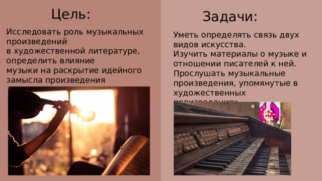 Цель: Задачи: Исследовать роль музыкальных произведений в художественной литературе, определить влияние музыки на раскрытие идейного замысла произведения Уметь определять связь двух видов искусства. Изучить материалы о музыке и отношении писателей к ней. Прослушать музыкальные произведения, упомянутые в художественных произведениях. 