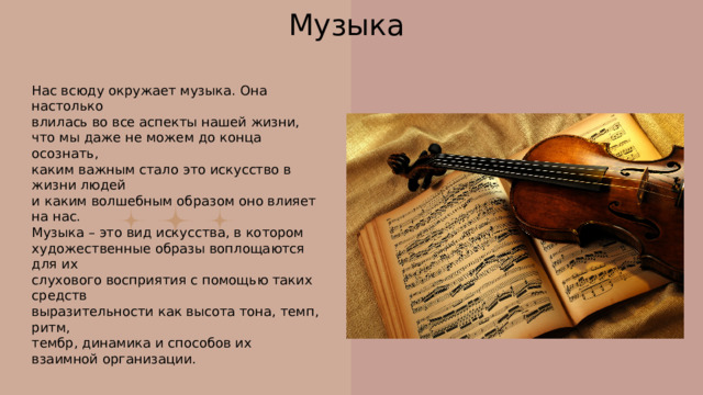 Музыка Нас всюду окружает музыка. Она настолько влилась во все аспекты нашей жизни, что мы даже не можем до конца осознать, каким важным стало это искусство в жизни людей и каким волшебным образом оно влияет на нас. Музыка – это вид искусства, в котором художественные образы воплощаются для их слухового восприятия с помощью таких средств выразительности как высота тона, темп, ритм, тембр, динамика и способов их взаимной организации. 