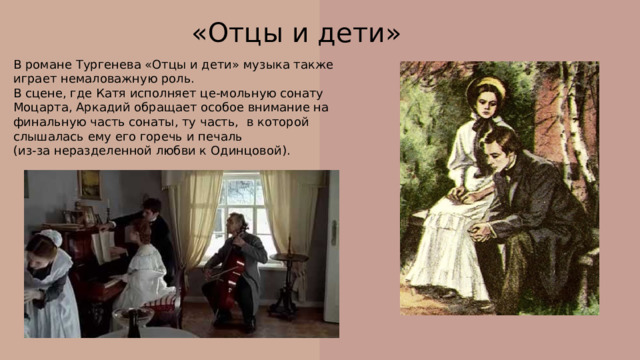 «Отцы и дети» В романе Тургенева «Отцы и дети» музыка также играет немаловажную роль. В сцене, где Катя исполняет це-мольную сонату Моцарта, Аркадий обращает особое внимание на финальную часть сонаты, ту часть, в которой слышалась ему его горечь и печаль (из-за неразделенной любви к Одинцовой). 