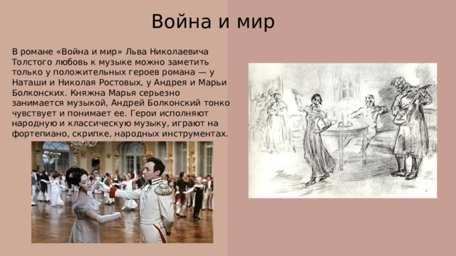Война и мир В романе «Война и мир» Льва Николаевича Толстого любовь к музыке можно заметить только у положительных героев романа — у Наташи и Николая Ростовых, у Андрея и Марьи Болконских. Княжна Марья серьезно занимается музыкой, Андрей Болконский тонко чувствует и понимает ее. Герои исполняют народную и классическую музыку, играют на фортепиано, скрипке, народных инструментах. 