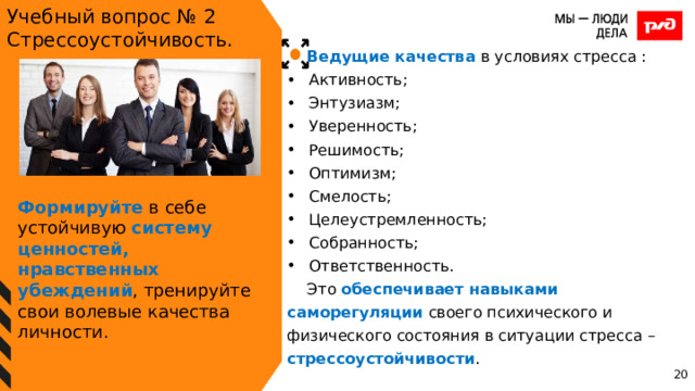 Учебный вопрос № 2 Стрессоустойчивость. Ведущие качества в условиях стресса : Активность; Энтузиазм; Уверенность; Решимость; Оптимизм; Смелость; Целеустремленность; Собранность; Ответственность. Это обеспечивает навыками  саморегуляции своего психического и физического состояния в ситуации стресса – стрессоустойчивости . Формируйте в себе устойчивую систему ценностей, нравственных убеждений , тренируйте свои волевые качества личности. 