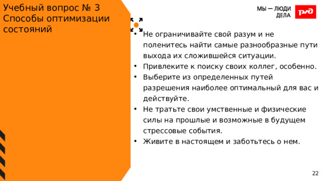 Учебный вопрос № 3 Способы оптимизации состояний Не ограничивайте свой разум и не поленитесь найти самые разнообразные пути выхода их сложившейся ситуации. Привлеките к поиску своих коллег, особенно. Выберите из определенных путей разрешения наиболее оптимальный для вас и действуйте. Не тратьте свои умственные и физические силы на прошлые и возможные в будущем стрессовые события. Живите в настоящем и заботьтесь о нем. 