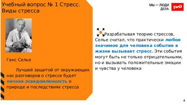 Учебный вопрос № 1 Стресс. Виды стресса Разрабатывая теорию стрессов, Селье считал, что практически любое значимое для человека событие в жизни вызывает стресс . Эти события могут быть не только отрицательными, но и вызывать положительные эмоции и чувства у человека Ганс Селье Лучшей защитой от окружающих нас разговоров о стрессе будет личная осведомленность о природе и последствиях стресса 