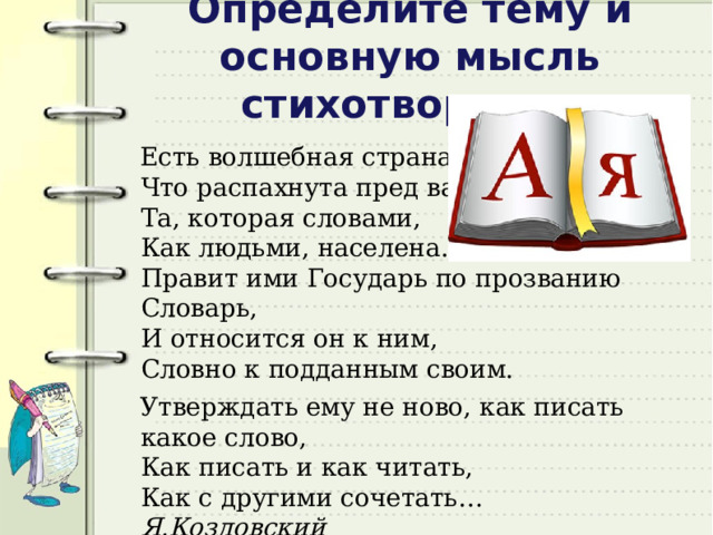 Определите тему и основную мысль стихотворения Есть волшебная страна,  Что распахнута пред вами  Та, которая словами,  Как людьми, населена.  Правит ими Государь по прозванию Словарь,  И относится он к ним,  Словно к подданным своим. Утверждать ему не ново, как писать какое слово,  Как писать и как читать,  Как с другими сочетать… Я.Козловский 