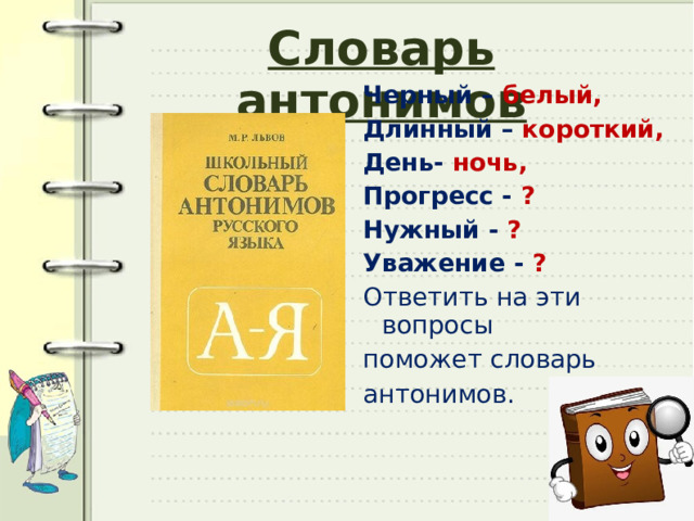 Словарь антонимов Черный – белый, Длинный – короткий, День- ночь, Прогресс - ? Нужный - ? Уважение - ? Ответить на эти вопросы поможет словарь антонимов. 