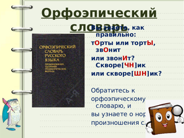 Орфоэпический словарь Вы знаете, как правильно: т О рты или торт Ы , зв О нит или звон И т? Скворе [ ЧН ] ик или скворе [ ШН ] ик? Обратитесь к орфоэпическому словарю, и вы узнаете о нормах произношения слов. 