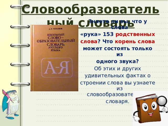 Словообразовательный словарь Знаете ли вы, что у слова «рука» 153 родственных слова ? Что корень слова может состоять только из одного звука? Об этих и других удивительных фактах о строении слова вы узнаете из словообразовательного словаря. 