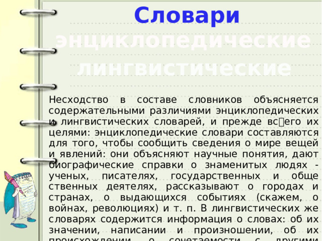 Словари энциклопедические лингвистические Несходство в составе словников объясняется содержательными различиями энциклопедических и лингвистических словарей, и преж­де всего их целями: энциклопедические словари составляются для того, чтобы сообщить сведения о мире вещей и явлений: они объясняют научные понятия, дают биографические справки о знаменитых людях - ученых, писателях, государственных и обще­ственных деятелях, рассказывают о городах и странах, о выдающих­ся событиях (скажем, о войнах, революциях) и т. п. В лингвистиче­ских же словарях содержится информация о словах: об их значе­нии, написании и произношении, об их происхождении, о сочетае­мости с другими словами и т.п. 