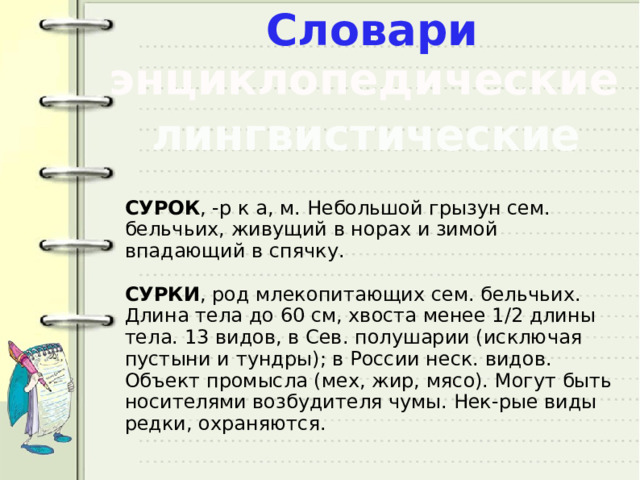 Словари энциклопедические лингвистические СУРОК , -р к а, м. Небольшой грызун сем. бельчьих, живущий в норах и зимой впадающий в спячку. СУРКИ , род млекопитающих сем. бельчьих. Длина тела до 60 см, хвоста менее 1/2 длины тела. 13 видов, в Сев. полушарии (исключая пустыни и тундры); в России неск. видов. Объект промысла (мех, жир, мясо). Могут быть носителями возбудителя чумы. Нек-рые виды редки, охраняются. 